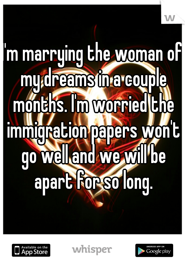 I'm marrying the woman of my dreams in a couple months. I'm worried the immigration papers won't go well and we will be apart for so long.