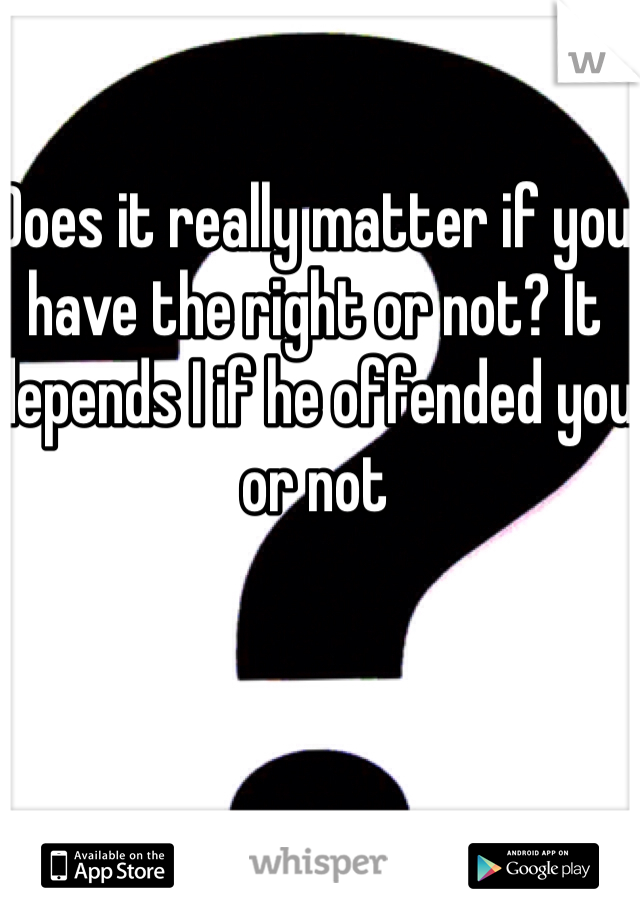 Does it really matter if you have the right or not? It depends I if he offended you or not 
