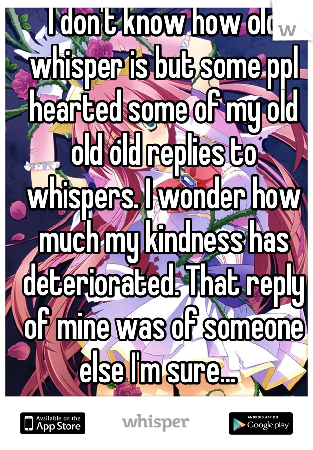 I don't know how old whisper is but some ppl hearted some of my old old old replies to whispers. I wonder how much my kindness has deteriorated. That reply of mine was of someone else I'm sure...  