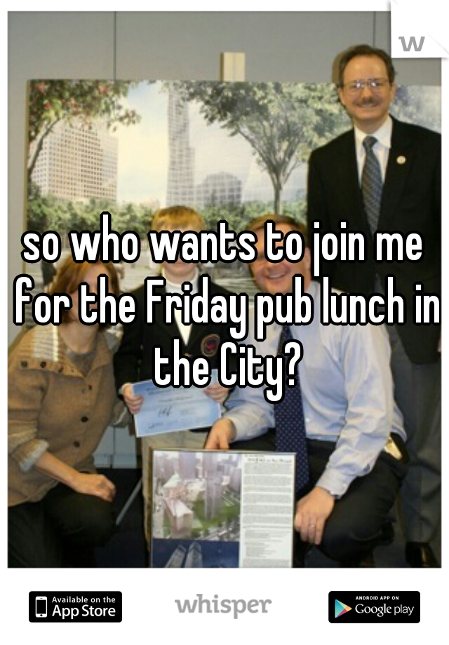 so who wants to join me for the Friday pub lunch in the City?
