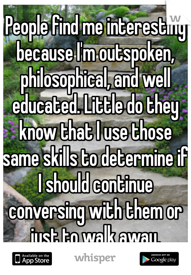 People find me interesting because I'm outspoken, philosophical, and well educated. Little do they know that I use those same skills to determine if I should continue conversing with them or just to walk away.