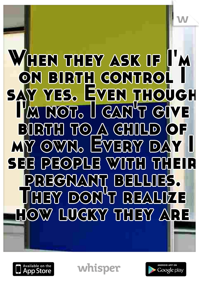 When they ask if I'm on birth control I say yes. Even though I'm not. I can't give birth to a child of my own. Every day I see people with their pregnant bellies. They don't realize how lucky they are