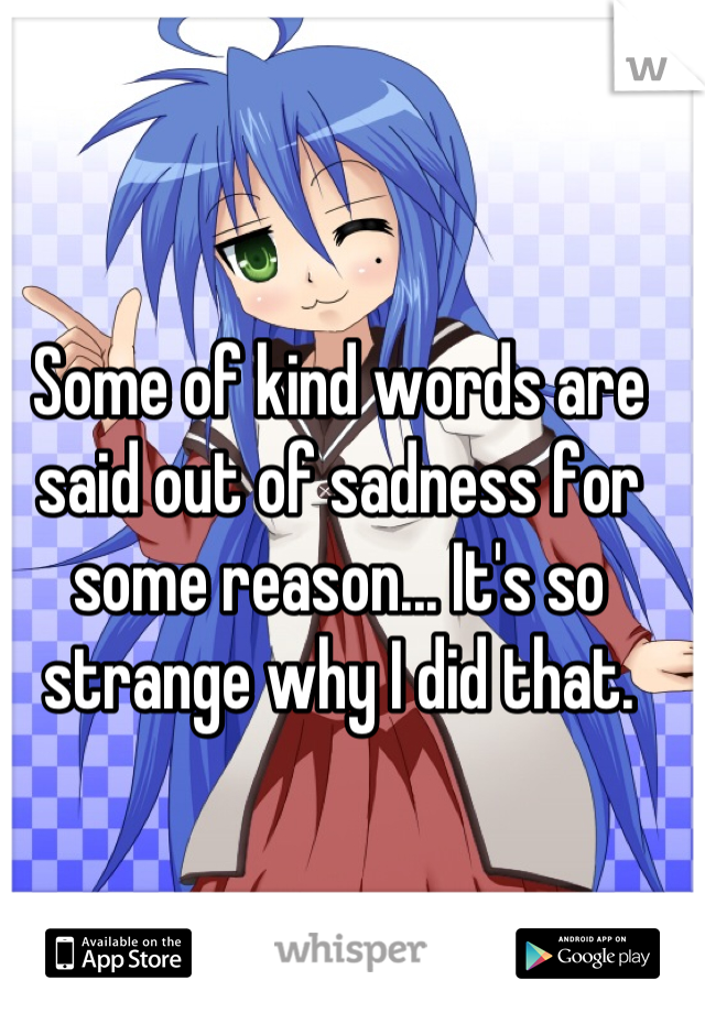 Some of kind words are said out of sadness for some reason... It's so strange why I did that.