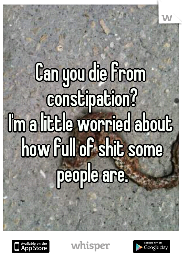 Can you die from constipation?
I'm a little worried about how full of shit some people are.