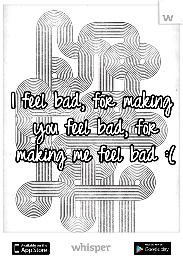 I feel bad, for making you feel bad, for making me feel bad :(