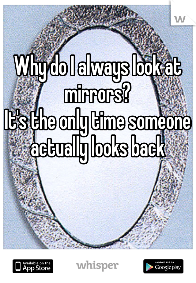 Why do I always look at mirrors?
It's the only time someone actually looks back
