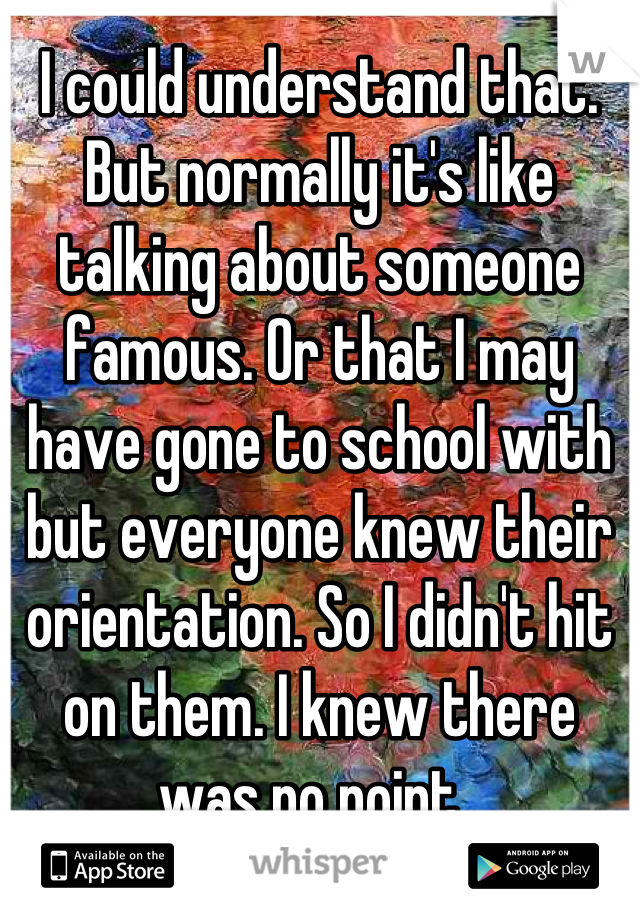 I could understand that. But normally it's like talking about someone famous. Or that I may have gone to school with but everyone knew their orientation. So I didn't hit on them. I knew there was no point. 