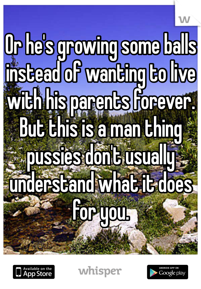 Or he's growing some balls instead of wanting to live with his parents forever. 
But this is a man thing pussies don't usually understand what it does for you. 