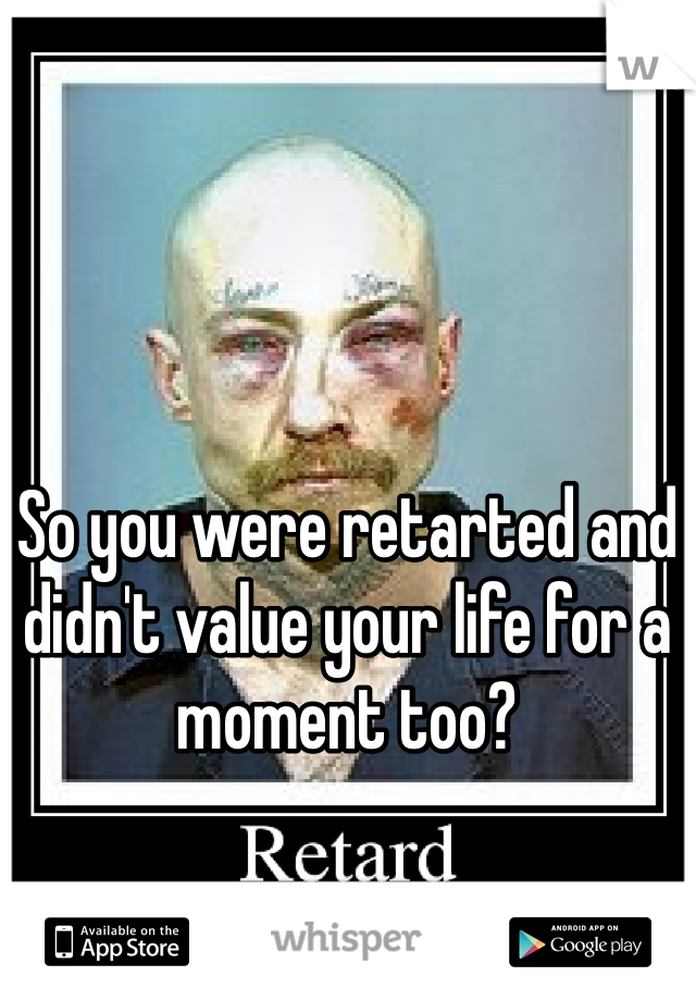 So you were retarted and didn't value your life for a moment too? 