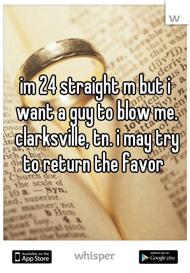im 24 straight m but i want a guy to blow me. clarksville, tn. i may try to return the favor  