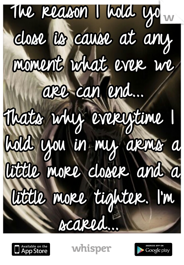 The reason I hold you close is cause at any moment what ever we are can end...
Thats why everytime I hold you in my arms a little more closer and a little more tighter. I'm scared... 
-Warrior Of Love