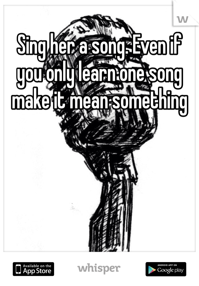 Sing her a song. Even if you only learn one song make it mean something