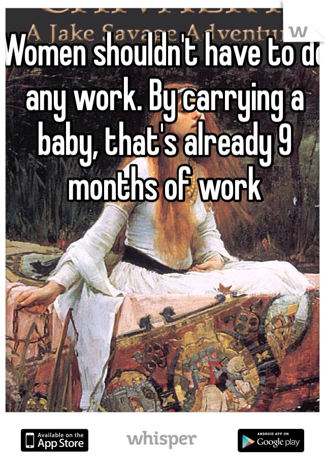 Women shouldn't have to do any work. By carrying a baby, that's already 9 months of work