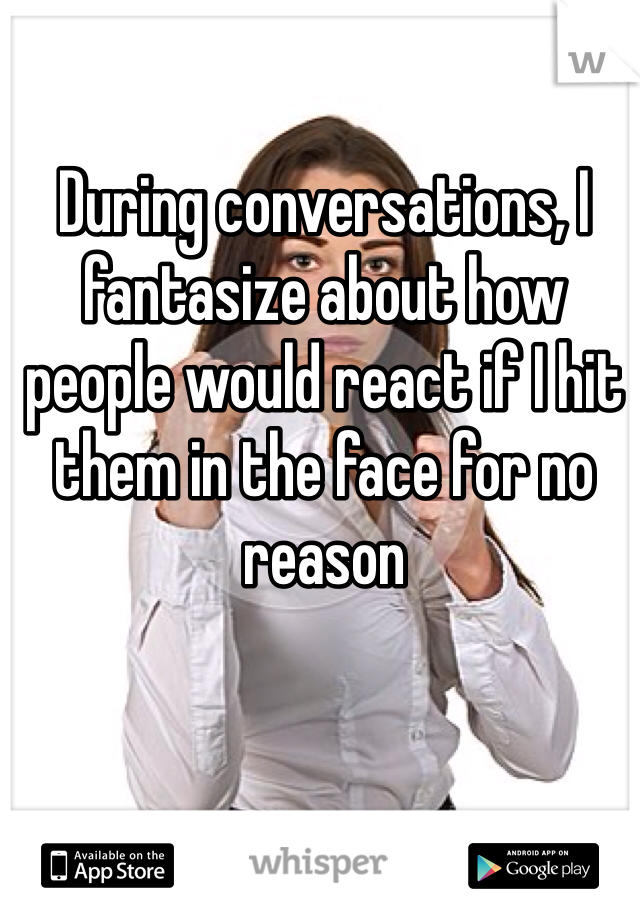 During conversations, I fantasize about how people would react if I hit them in the face for no reason