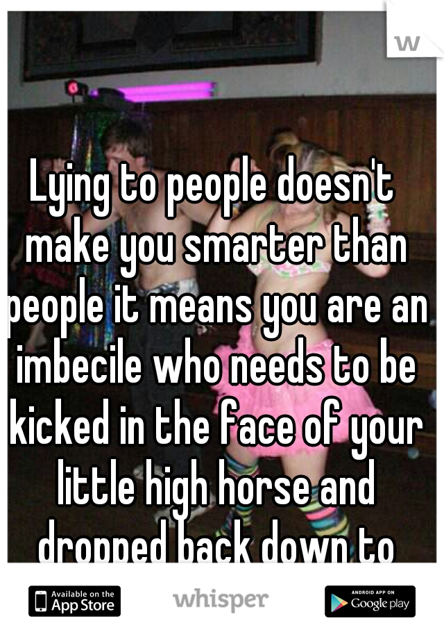 Lying to people doesn't make you smarter than people it means you are an imbecile who needs to be kicked in the face of your little high horse and dropped back down to earth. 