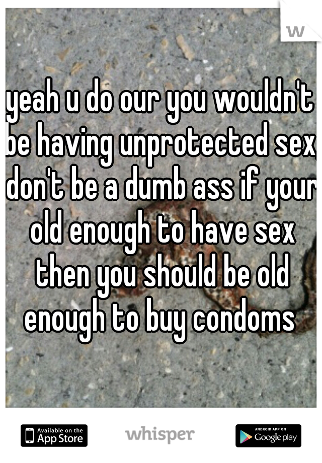 yeah u do our you wouldn't be having unprotected sex, don't be a dumb ass if your old enough to have sex then you should be old enough to buy condoms 