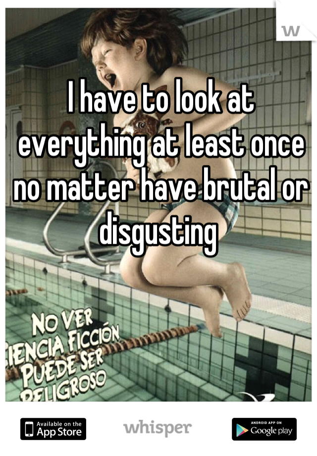 I have to look at everything at least once no matter have brutal or disgusting 