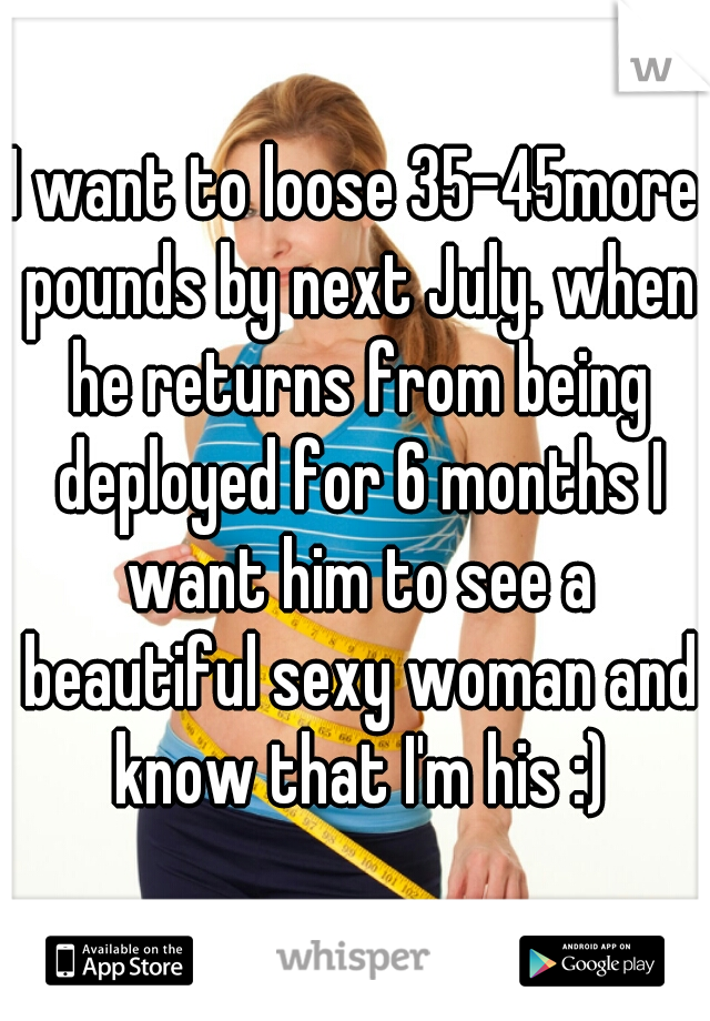 I want to loose 35-45more pounds by next July. when he returns from being deployed for 6 months I want him to see a beautiful sexy woman and know that I'm his :)
