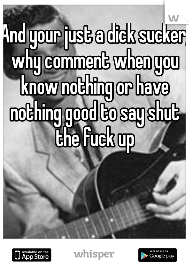 And your just a dick sucker, why comment when you know nothing or have nothing good to say shut the fuck up