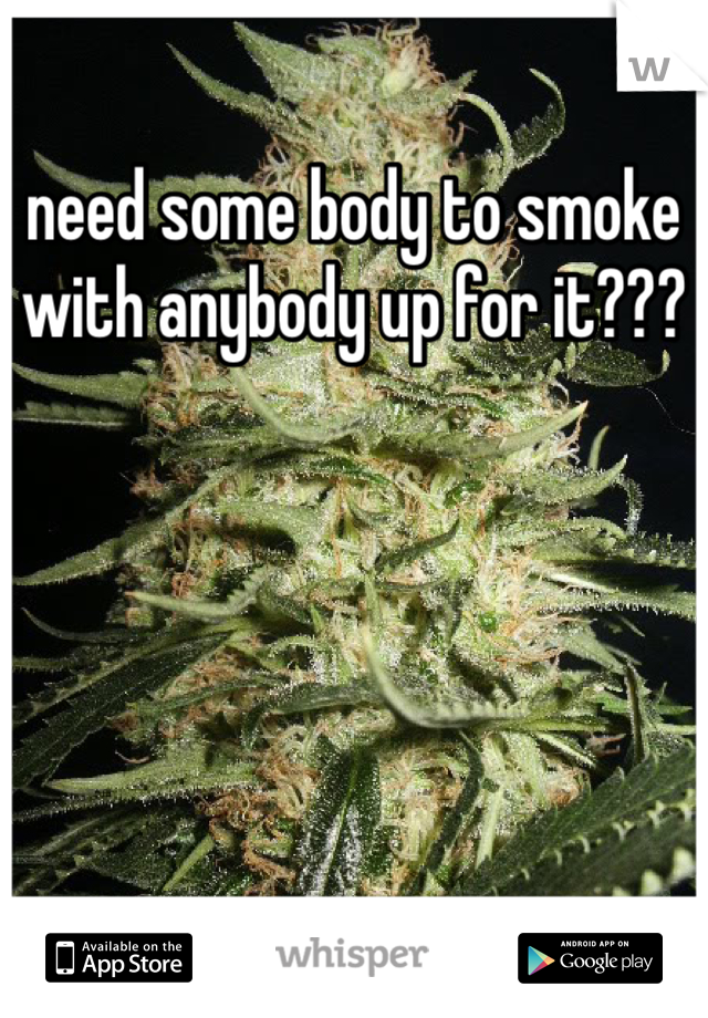 need some body to smoke with anybody up for it???