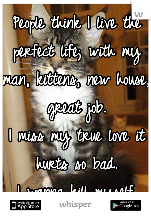 People think I live the perfect life; with my man, kittens, new house, great job. 
I miss my true love it hurts so bad. 
I wanna kill myself. 

I miss you! 