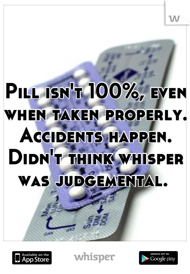 Pill isn't 100%, even when taken properly. Accidents happen. Didn't think whisper was judgemental. 