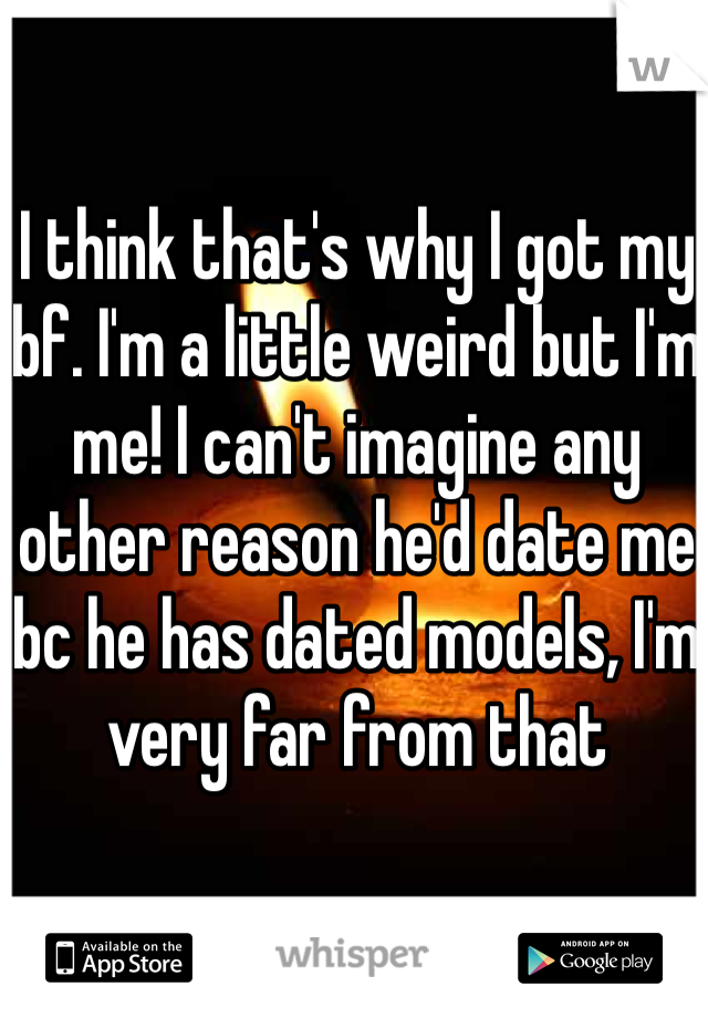 I think that's why I got my bf. I'm a little weird but I'm me! I can't imagine any other reason he'd date me bc he has dated models, I'm very far from that