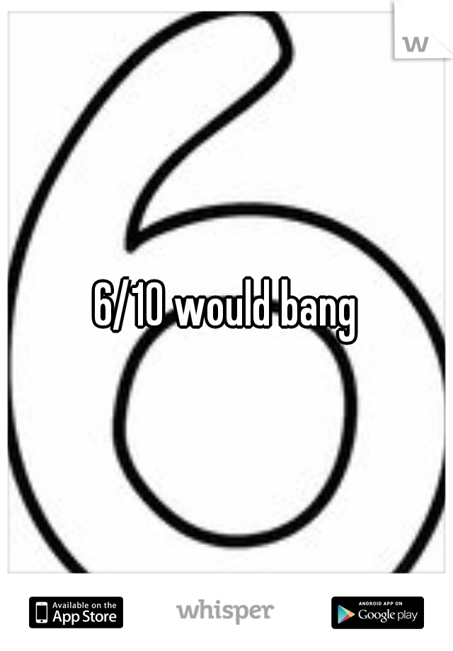 6/10 would bang