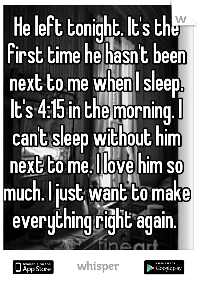 He left tonight. It's the first time he hasn't been next to me when I sleep. It's 4:15 in the morning. I can't sleep without him next to me. I love him so much. I just want to make everything right again. 