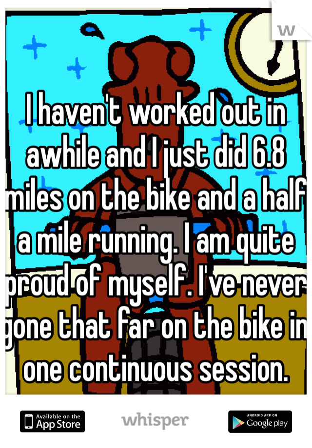 I haven't worked out in awhile and I just did 6.8 miles on the bike and a half a mile running. I am quite proud of myself. I've never gone that far on the bike in one continuous session.