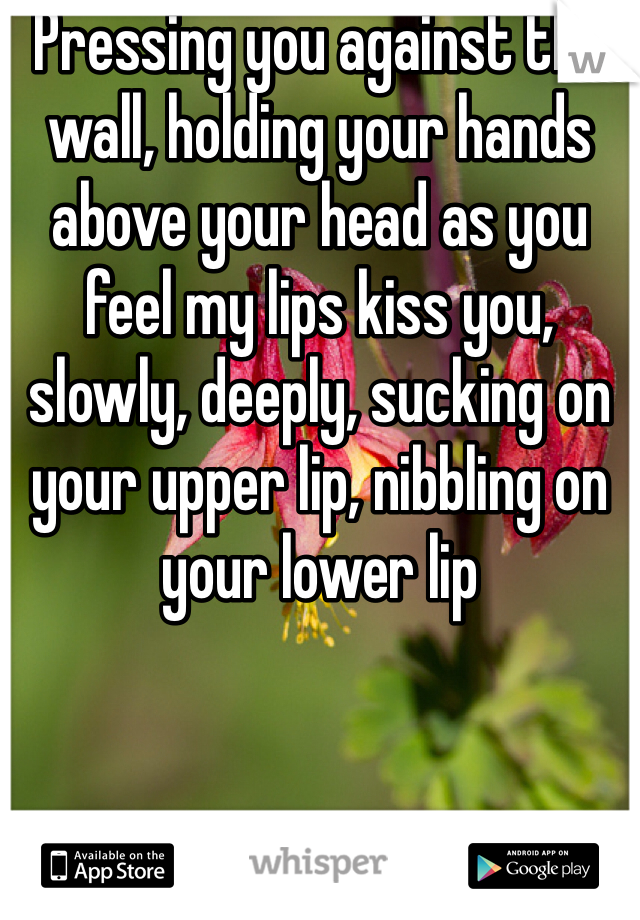 Pressing you against the wall, holding your hands above your head as you feel my lips kiss you, slowly, deeply, sucking on your upper lip, nibbling on your lower lip