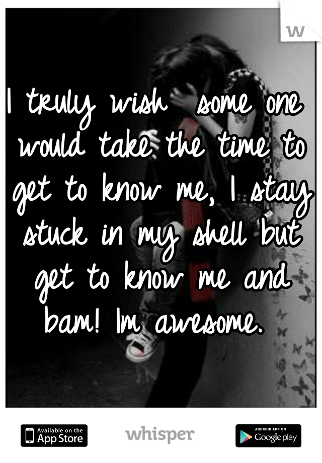 I truly wish  some one would take the time to get to know me, I stay stuck in my shell but get to know me and bam! Im awesome. 