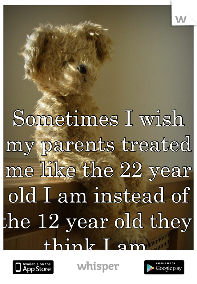 Sometimes I wish my parents treated me like the 22 year old I am instead of the 12 year old they think I am. 