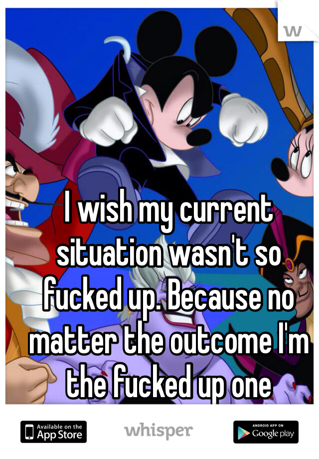 I wish my current situation wasn't so fucked up. Because no matter the outcome I'm the fucked up one