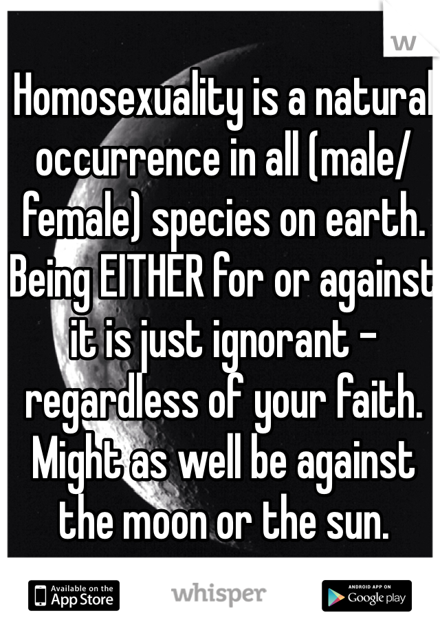 Homosexuality is a natural occurrence in all (male/female) species on earth. Being EITHER for or against it is just ignorant - regardless of your faith. Might as well be against the moon or the sun.