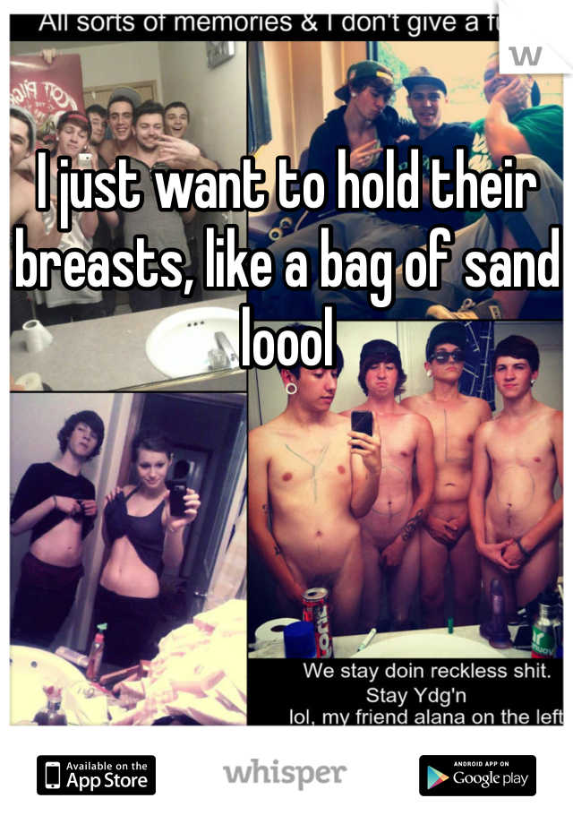 I just want to hold their breasts, like a bag of sand loool