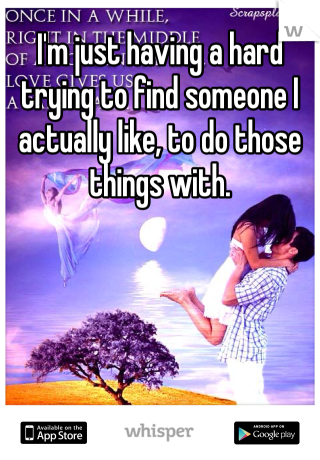 I'm just having a hard trying to find someone I actually like, to do those things with.