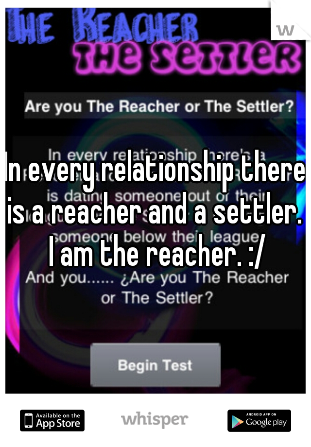 In every relationship there is a reacher and a settler.  I am the reacher. :/