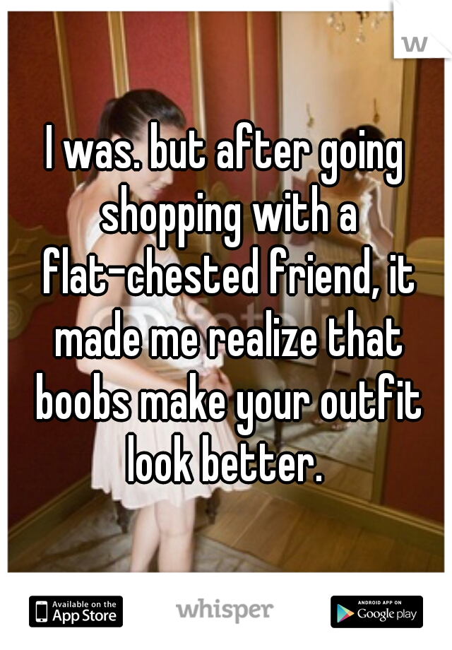 I was. but after going shopping with a flat-chested friend, it made me realize that boobs make your outfit look better. 