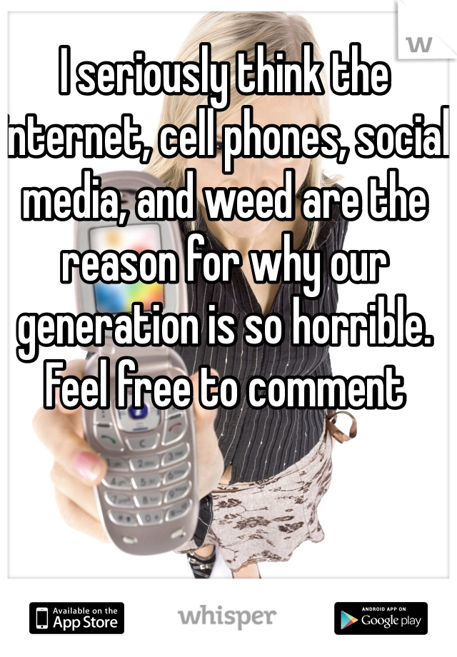 I seriously think the internet, cell phones, social media, and weed are the reason for why our generation is so horrible. Feel free to comment 