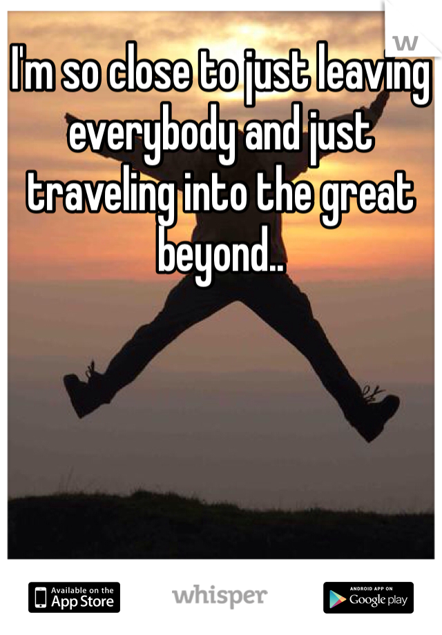I'm so close to just leaving everybody and just traveling into the great beyond.. 