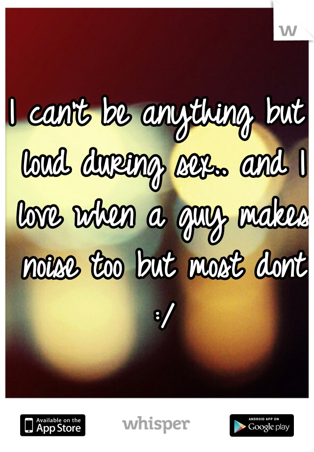 I can't be anything but loud during sex.. and I love when a guy makes noise too but most dont :/