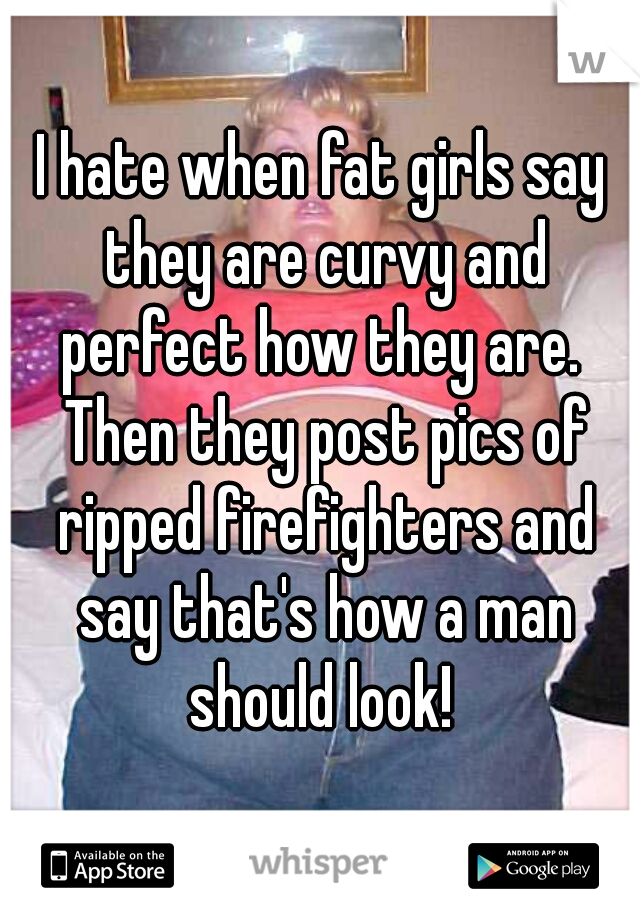 I hate when fat girls say they are curvy and perfect how they are.  Then they post pics of ripped firefighters and say that's how a man should look! 