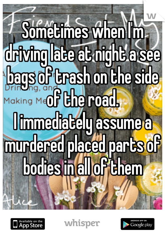Sometimes when I'm driving late at night a see bags of trash on the side of the road. 
I immediately assume a murdered placed parts of bodies in all of them