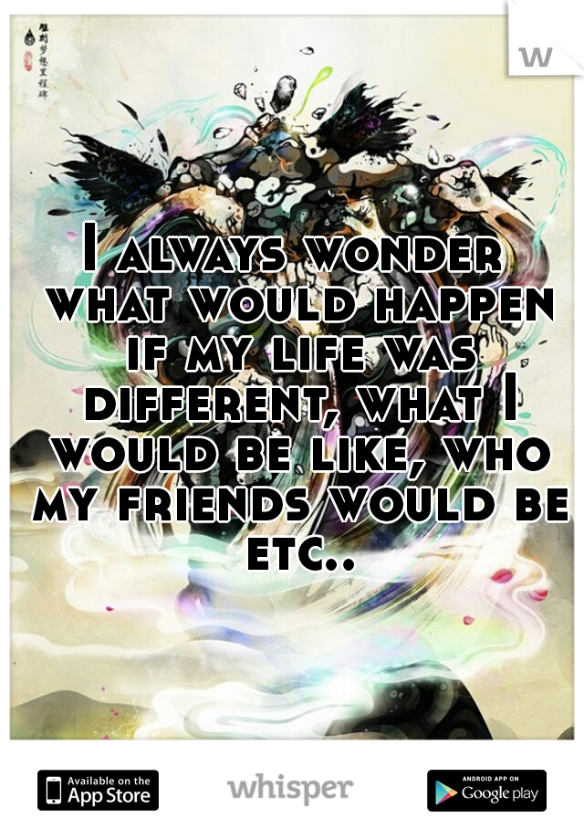 I always wonder what would happen if my life was different, what I would be like, who my friends would be etc..