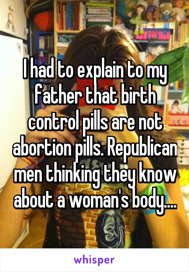 I had to explain to my father that birth control pills are not abortion pills. Republican men thinking they know about a woman's body....