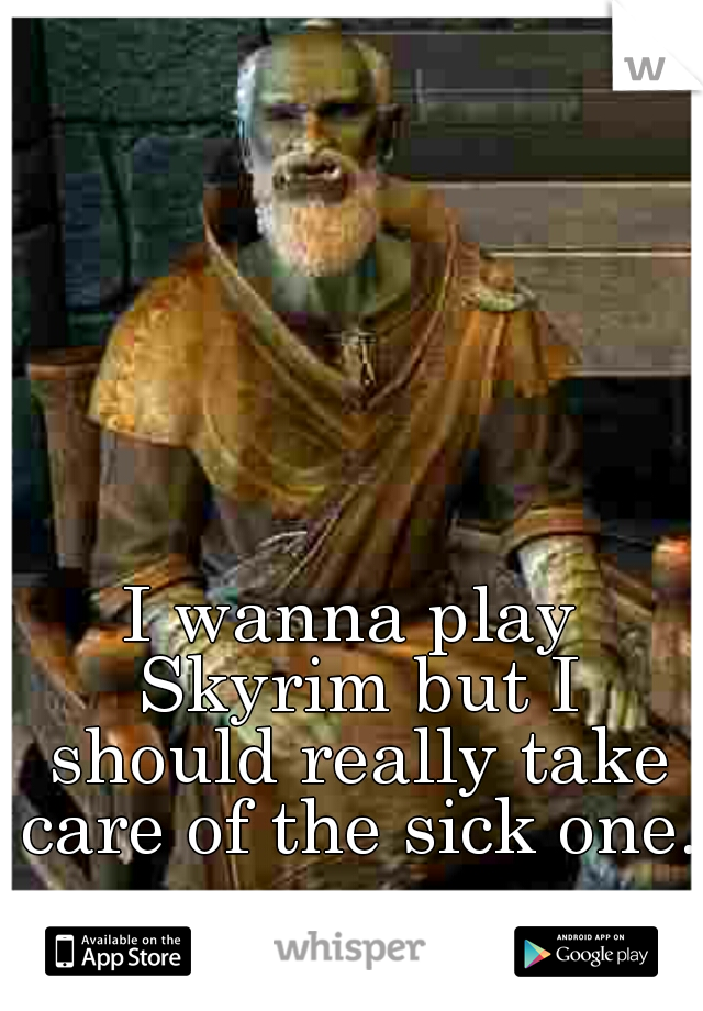 I wanna play Skyrim but I should really take care of the sick one.