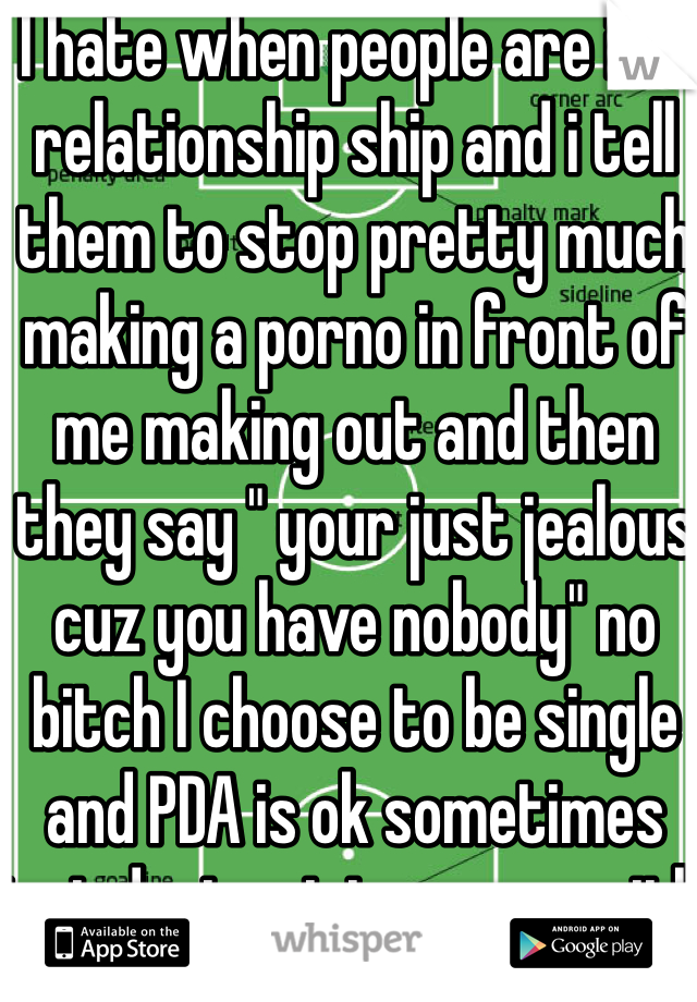 I hate when people are in a relationship ship and i tell them to stop pretty much making a porno in front of me making out and then they say " your just jealous cuz you have nobody" no bitch I choose to be single and PDA is ok sometimes just dont get to crazy with it 