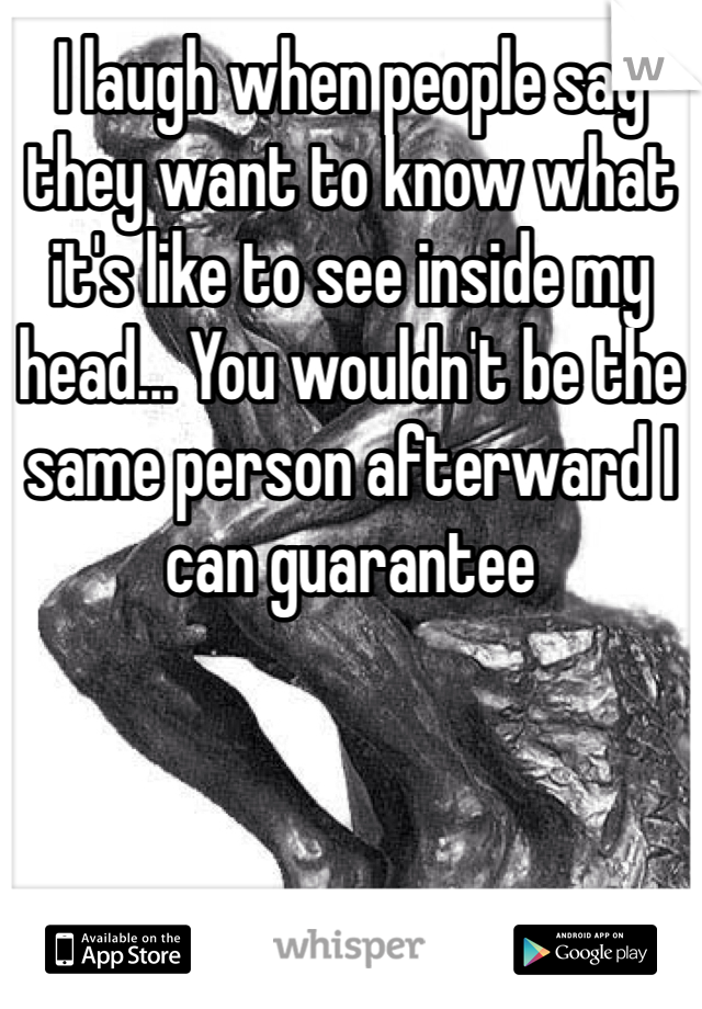 I laugh when people say they want to know what it's like to see inside my head... You wouldn't be the same person afterward I can guarantee