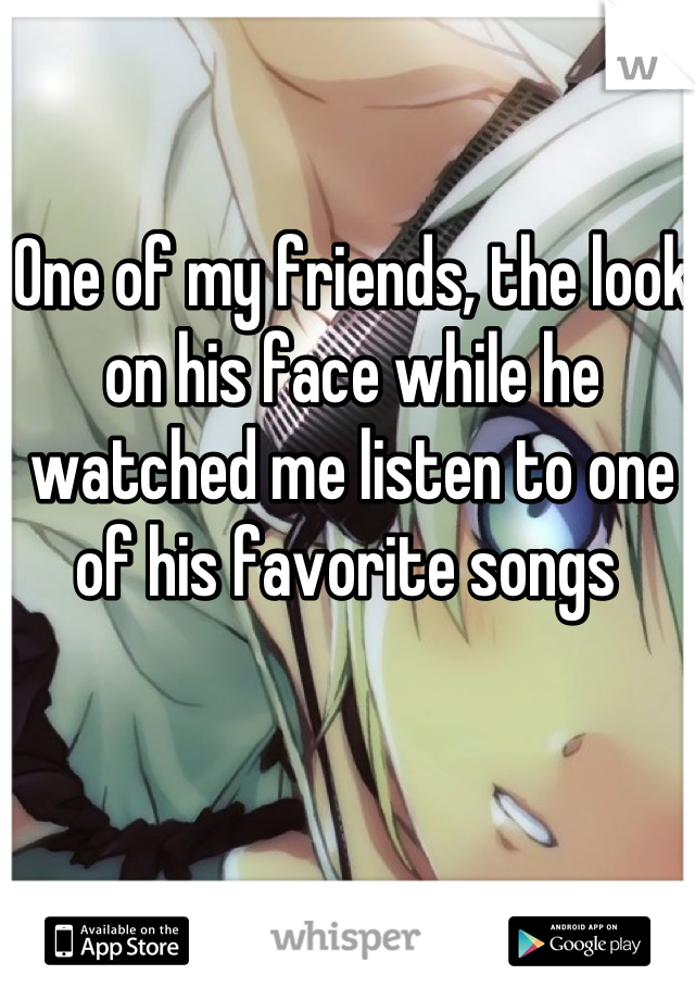 One of my friends, the look on his face while he watched me listen to one of his favorite songs 
